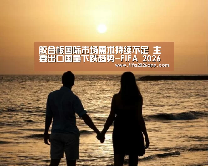 胶合板国际市场需求持续不足 主要出口国呈下跌趋势-FIFA 2026(图1) 世界杯直播